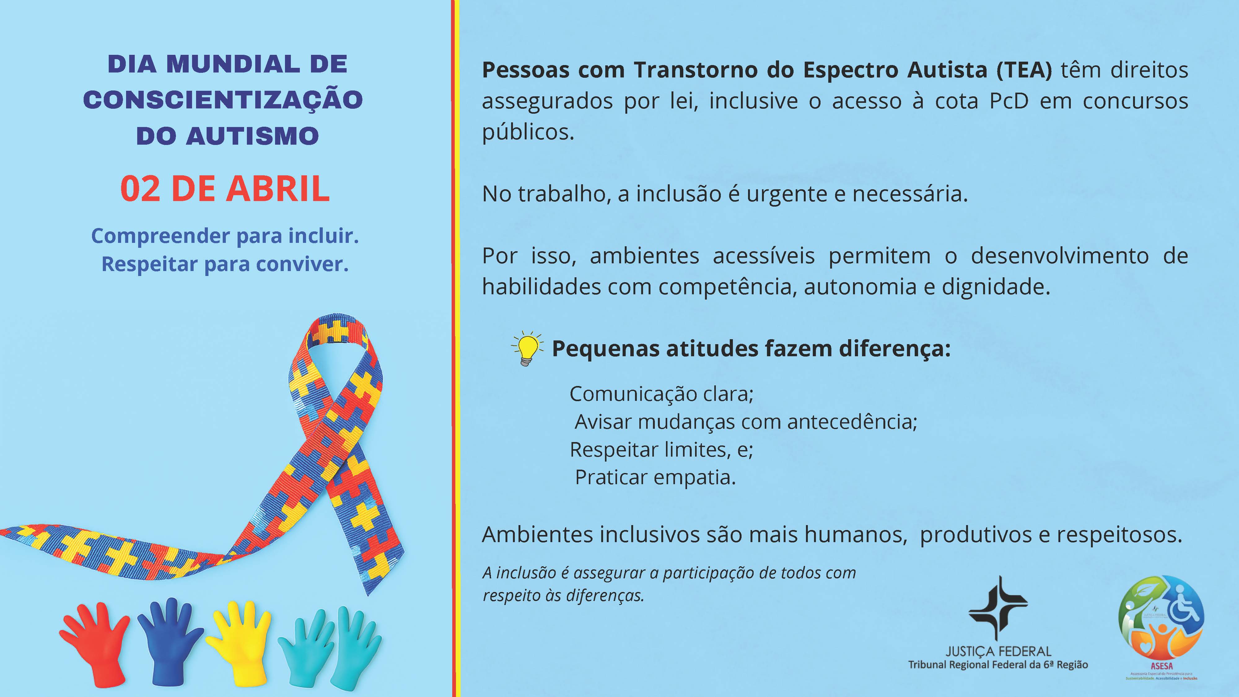 DIA MUNDIAL DE CONSCIENTIZAÇÃO DO AUTISMO

02 DE ABRIL

Compreender para incluir.
Respeitar para conviver.

Pessoas com Transtorno do Espectro Autista (TEA) têm direitos assegurados por lei, inclusive o acesso à cota PcD em concursos públicos.

No trabalho, a inclusão é urgente e necessária.

Por isso, ambientes acessíveis permitem o desenvolvimento de habilidades com competência, autonomia e dignidade.

💡 Pequenas atitudes fazem diferença:

Comunicação clara;
Avisar mudanças com antecedência;
Respeitar limites, e;
Praticar empatia.

Ambientes inclusivos são mais humanos, produtivos e respeitosos.

A inclusão é assegurar a participação de todos com respeito às diferenças.

JUSTIÇA FEDERAL
Tribunal Regional Federal da 6ª Região

ASESA
Assessoria de Sustentabilidade e Acessibilidade